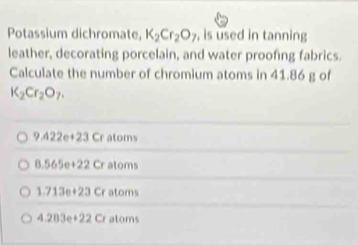 Potassium dichromate, K_2Cr_2O_7 , is used in tanning
leather, decorating porcelain, and water proofing fabrics.
Calculate the number of chromium atoms in 41.86 g of
K_2Cr_2O_7.
9.422e+23 Cr atoms
8.565e+22Cr atoms
1.713e+23Cr atoms
4.203e+22Cr ator 1(