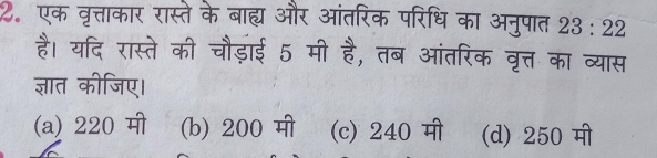 एक वृत्ताकार रास्ते के बाह्य और आंतरिक परिधि का अनुपात 23:22
है। यदि रास्ते की चौड़ाई 5 मी है, तब आंतरिक वृत्त का व्यास
ज्ञात कीजिए।
(a) 220 मी (b) 200 मी (c) 240 मी (d) 250 मी