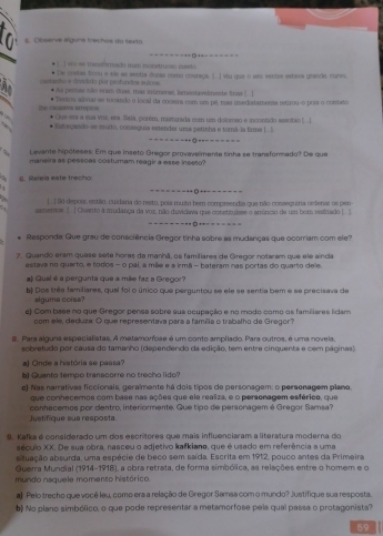 Obsenvs álguns trechoe do texta
] vm-se tianstórmadó mam eonstrucao masto ======◎ **=======
De costas froou a sle as sectia dunas como cosnaça. () vu que o ses ventre estava grande, curo,
=tanto e dindido por profíndos erí== * As pemas são eram duas, mas inúmeras, lamontavelmente fras ( |
* Tentos alrias se tocando o local da cocssna com um pé, mas inediatamenta retizou-o poia o contato
the casivs arrepion * Gue eni a sua vos, era. Saia, porém, maminada com um doloroso e incontido eesotão !...
      
` * Exforçando-ee muito, consegua estender ursa patisha e torá-la firma | l
_
=-----Q------==
Levante hipóteses: Em que inseto Gregor provavelmente tinha se transformado? De que
maneira as pessoas costumam reagir a esse inseto?
g. Releía este trecho
_
=====-- -+□---===
[] So depois, estão, cuidara do resto, pois muito ber compreendia que não conseguiria ordenar os pen
samentos. []Cuanto a modança da vox não duvidava que consttulsee e anóniio de um bom restrado ] 5
__
--------- =*--=====
Responda: Gue grau de consciência Gregor tinha sobre as mudanças que ocorriam com ele?
7. Quando eram quese sete horas da manhã, os familiares de Gregor notaram que ele ainda
estava no quarto, e todos - o pai, a mile e s irmã - bateram nas portas do quarto dele.
a) Quai é a pergunta que a mile faz a Gregor?
b) Dos trêe familiares, qual foi o único que perguntou se ele se sentia bem e se precisava de
slguma coiss?
c) Com base no que Gregor pensa sobre sua ocupação e no modo como os familiares lidam
com ele, deduza O que representava para a famêlia o trabalho de Gregor?
8. Para alguns especialistas, A metamorfose é um conto ampliado. Para outros, é uma novela,
sobretudo por causa do tamanho (dependendo da edição, tem entre cinquenta e cem págines).
a) Onde a história se passa?
b) Quanto fempo transcorre no trecho lido?
c) Nas narrativas ficcionais, geralmente há dois tipos de personagem: o personagem plano.
que conhecemos com base nas ações que ele realiza, e o personagem esférico, que
conhecemos por dentro, interiormente. Gue tipo de personagem é Gregor Samsa?
Justifique sua resposta.
9. Kafka é considerado um dos escrítores que mais influenciaram a literatura moderna do
século XX. De sua obra, nasceu o adjetivo kafkiano, que é usado em referência a uma
atuação absurda, uma espécie de beco sem saída. Escrita em 1912, pouco antes da Primeira
Guerra Mundial (1914-1918), a obra retrata, de forma simbólica, as relações entre o homem e o
mundo naquele momento histórico.
a) Pelo trecho que você leu, como era a relação de Gregor Samsa com o mundo? Justifique sua resposta.
b) No plano simbólico, o que pode representar a metamorfose pela qual passa o protagonista?
59