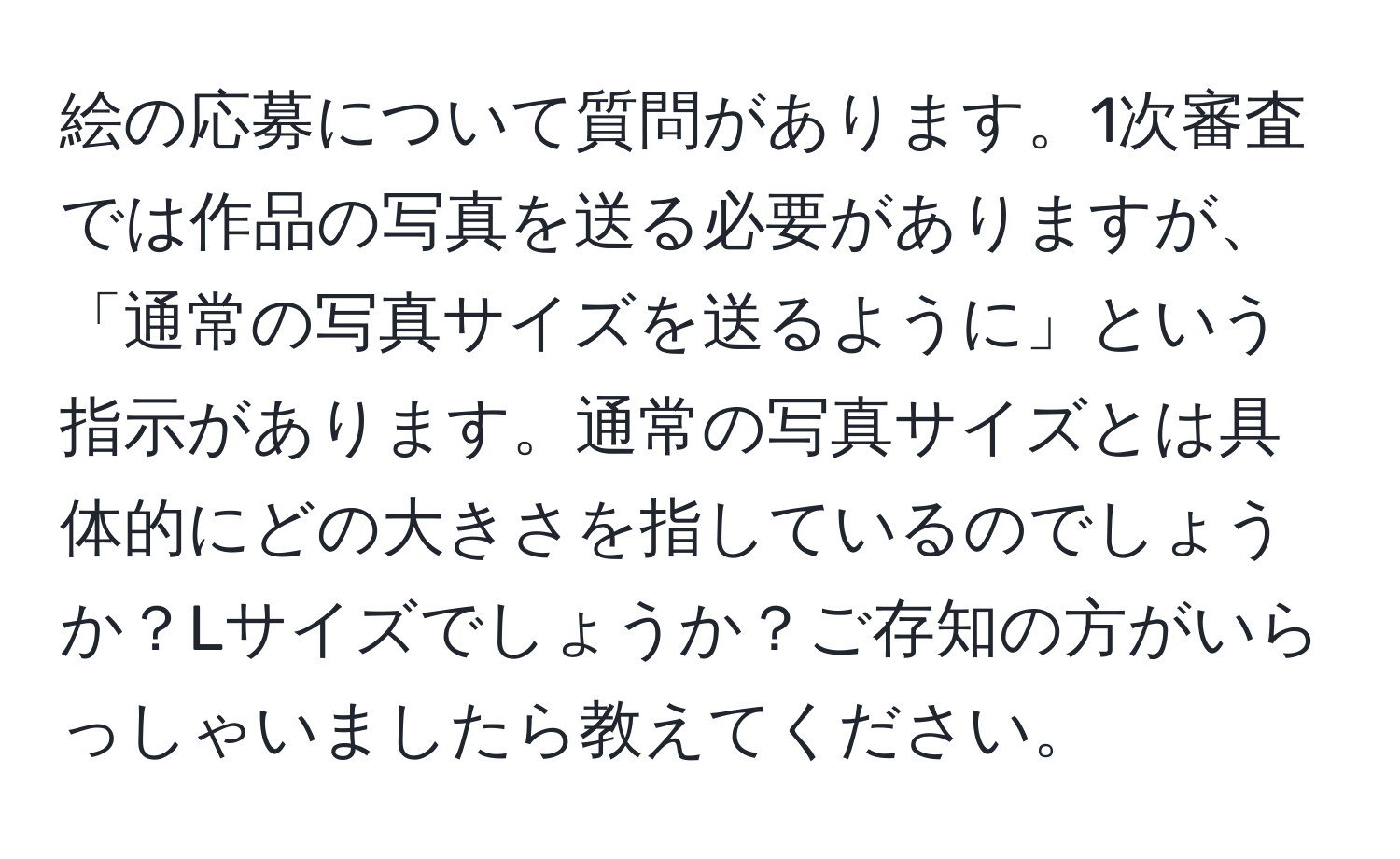 絵の応募について質問があります。1次審査では作品の写真を送る必要がありますが、「通常の写真サイズを送るように」という指示があります。通常の写真サイズとは具体的にどの大きさを指しているのでしょうか？Lサイズでしょうか？ご存知の方がいらっしゃいましたら教えてください。