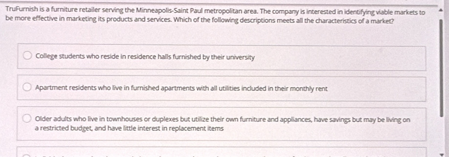 TruFurnish is a furniture retailer serving the Minneapolis-Saint Paul metropolitan area. The company is interested in identifying viable markets to
be more effective in marketing its products and services. Which of the following descriptions meets all the characteristics of a market?
College students who reside in residence halls furnished by their university
Apartment residents who live in furnished apartments with all utilities included in their monthly rent
Older adults who live in townhouses or duplexes but utilize their own furniture and appliances, have savings but may be living on
a restricted budget, and have little interest in replacement items