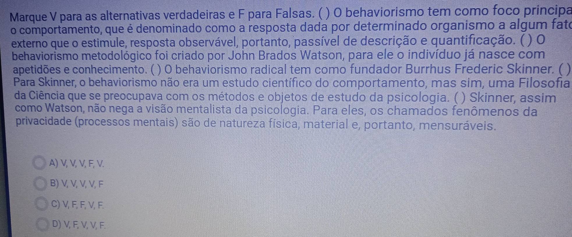 Marque V para as alternativas verdadeiras e F para Falsas. ( ) O behaviorismo tem como foco principa
o comportamento, que é denominado como a resposta dada por determinado organismo a algum fato
externo que o estimule, resposta observável, portanto, passível de descrição e quantificação. ( ) O
behaviorismo metodológico foi criado por John Brados Watson, para ele o indivíduo já nasce com
apetidões e conhecimento. ( ) 0 behaviorismo radical tem como fundador Burrhus Frederic Skinner. ( )
Para Skinner, o behaviorismo não era um estudo científico do comportamento, mas sim, uma Filosofia
da Ciência que se preocupava com os métodos e objetos de estudo da psicologia. ( ) Skinner, assim
como Watson, não nega a visão mentalista da psicologia. Para eles, os chamados fenômenos da
privacidade (processos mentais) são de natureza física, material e, portanto, mensuráveis.
A) V, V, V, F, V.
B) V, V, V, V, F
C) V, F, F, V, F.
D) V, F, V, V, F.