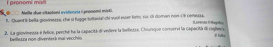 pronomi misti 
. Nelle due citazioni evidenzia i pronomi misti. 
1. Quantè bella giovinezza, che si fugge tuttavia! chi vuol esser lieto, sia: di doman non c’è certezza. 
(Lorenzo il Magnifico) 
2. La giovinezza è felice, perché ha la capacità di vedere la bellezza. Chiunque conservi la capacità di cogliere la 
(F. Kafka) 
bellezza non diventerà mai vecchio.