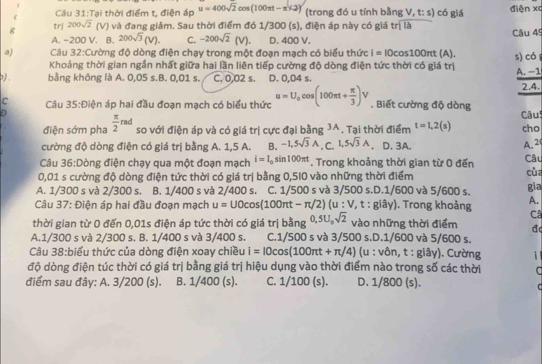 Tại thời điểm t, điện áp u=400sqrt(2)cos (100π t-π * 2) (trong đó u tính bằng V, t: s) có giá điện xc
g trj 200sqrt(2) (V) và đang giảm. Sau thời điểm đó 1/300 (s), điện áp này có giá trị là
A. -200 V. . B. 200sqrt(3)(V). C. -200sqrt(2)(V). D. 400 V. Câu 49
a)  Câu 32:Cường độ dòng điện chạy trong một đoạn mạch có biểu thức i=IOcos 100π t (A).
s) có 
Khoảng thời gian ngắn nhất giữa hai lần liên tiếp cường độ dòng điện tức thời có giá trị
A. −1
p) bằng không là A. 0,05 s.B. 0,01 s. C. 0.02 s. D. 0,04 s.
2.4.
C Câu 35:Điện áp hai đầu đoạn mạch có biểu thức u=U_0cos (100π t+ π /3 )V. Biết cường độ dòng
D Câu!
điện sớm pha  π /2 rad so với điện áp và có giá trị cực đại bằng 3A. Tại thời điểm t=1,2(s) cho
cường độ dòng điện có giá trị bằng A. 1,5 A. B. -1,5sqrt(3)A. C. 1,5sqrt(3)A D. 3A.
A. 2
Câu 36:Dòng điện chạy qua một đoạn mạch i=I_0sin 100π t. Trong khoảng thời gian từ 0 đến Câu
0,01 s cường độ dòng điện tức thời có giá trị bằng 0,5I0 vào những thời điểm
của
A. 1/300 s và 2/300 s. B. 1/400 s và 2/400 s. C. 1/500 s và 3/500 s.D.1/600 và 5/600 s. gia
Câu 37: Điện áp hai đầu đoạn mạch u=UOcos (100π t-π /2 ) (u:V,t:gihat ay). Trong khoảng
A.
Câ
thời gian từ 0 đến 0,01s điện áp tức thời có giá trị bằng 0,5U_0sqrt(2) vào những thời điểm
đ
A.1/300 s và 2/300 s. B. 1/400 s và 3/400 s. C.1/500 s và 3/500 s.D.1/600 và 5/600 s.
Câu 38:biểu thức của dòng điện xoay chiều i=IOcos (100π t+π /4) (u : vôn, t : giây). Cường i l
độ dòng điện túc thời có giá trị bằng giá trị hiệu dụng vào thời điểm nào trong số các thời
a
điểm sau đây: A. 3/200 (s). B. 1/400 (s). C. 1/100 (s). D. 1/800 (s).
C