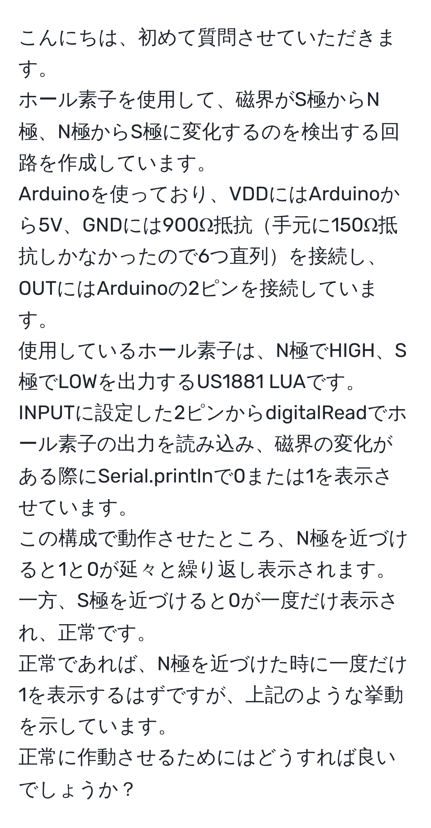 こんにちは、初めて質問させていただきます。  
ホール素子を使用して、磁界がS極からN極、N極からS極に変化するのを検出する回路を作成しています。  
Arduinoを使っており、VDDにはArduinoから5V、GNDには900Ω抵抗手元に150Ω抵抗しかなかったので6つ直列を接続し、OUTにはArduinoの2ピンを接続しています。  
使用しているホール素子は、N極でHIGH、S極でLOWを出力するUS1881 LUAです。  
INPUTに設定した2ピンからdigitalReadでホール素子の出力を読み込み、磁界の変化がある際にSerial.printlnで0または1を表示させています。  
この構成で動作させたところ、N極を近づけると1と0が延々と繰り返し表示されます。一方、S極を近づけると0が一度だけ表示され、正常です。  
正常であれば、N極を近づけた時に一度だけ1を表示するはずですが、上記のような挙動を示しています。  
正常に作動させるためにはどうすれば良いでしょうか？