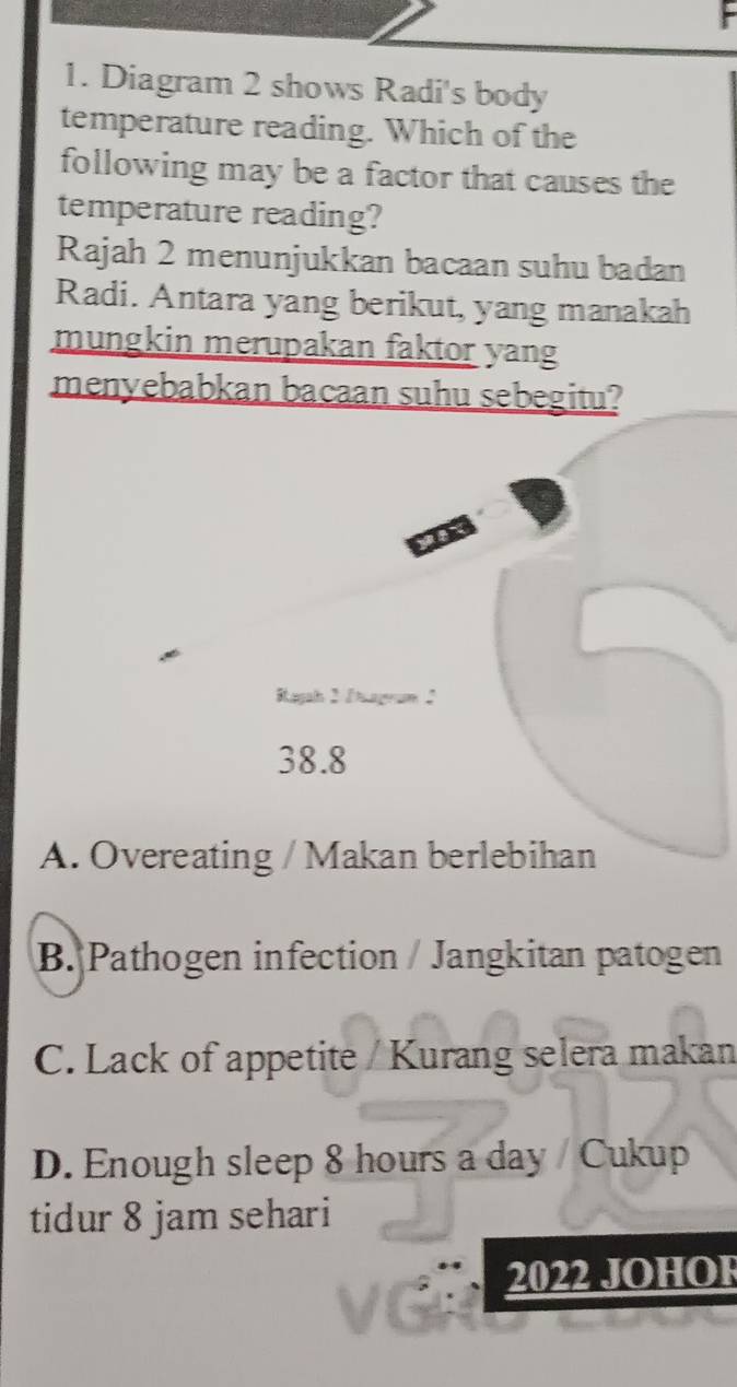 Diagram 2 shows Radi's body
temperature reading. Which of the
following may be a factor that causes the
temperature reading?
Rajah 2 menunjukkan bacaan suhu badan
Radi. Antara yang berikut, yang manakah
mungkin merupakan faktor yang
menyebabkan bacaan suhu sebegitu?
Ragah 2 Sage :
38.8
A. Overeating / Makan berlebihan
B. Pathogen infection / Jangkitan patogen
C. Lack of appetite / Kurang selera makan
D. Enough sleep 8 hours a day / Cukup
tidur 8 jam sehari
2022 JOHOł