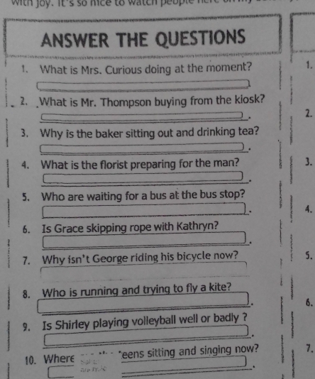 with joy. it's so mice to watch people I 
ANSWER THE QUESTIONS 
1. What is Mrs. Curious doing at the moment? 1. 
2. What is Mr. Thompson buying from the kiosk? 
. 2. 
3. Why is the baker sitting out and drinking tea? 
. 
4. What is the florist preparing for the man? 3. 
. 
5. Who are waiting for a bus at the bus stop? 
. 4. 
6. Is Grace skipping rope with Kathryn? 
. 
7. Why isn't George riding his bicycle now? 5. 
8. Who is running and trying to fly a kite? 
. 6. 
9. Is Shirley playing volleyball well or badly ? 
_* 
_ 
10. Where teens sitting and singing now ? 7. 
.