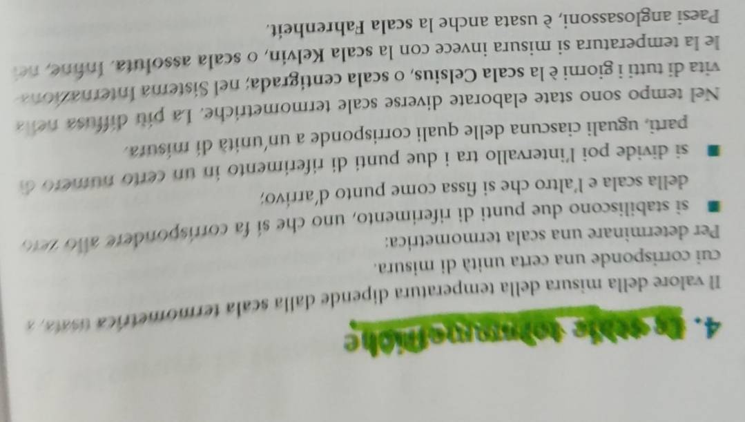 te othie tolmefliche 
l valore della misura della temperatura dipende dalla scala termometrica tata 
cui corrisponde una certa unità di misura. 
Per determinare una scala termometrica: 
si stabiliscono due punti di riferimento, uno che sí fa corrispondere añ o z e 1o 
della scala e l'altro che si fissa come punto d'arrivo; 
si divide poi l'intervallo tra i due punti di riferimento in un certo numero d 
parti, uguali ciascuna delle quali corrisponde a un unità di mísura. 
Nel tempo sono state elaborate diverse scale termometriche. La piu diffusa nella 
vita di tutti i giorni è la scala Celsius, o scala centigrada; nel Sistema Internazion 
le la temperatura si misura invece con la scala Kelvin, o scala assoluta. Infine, nei 
Paesi anglosassoni, è usata anche la scala Fahrenheit.