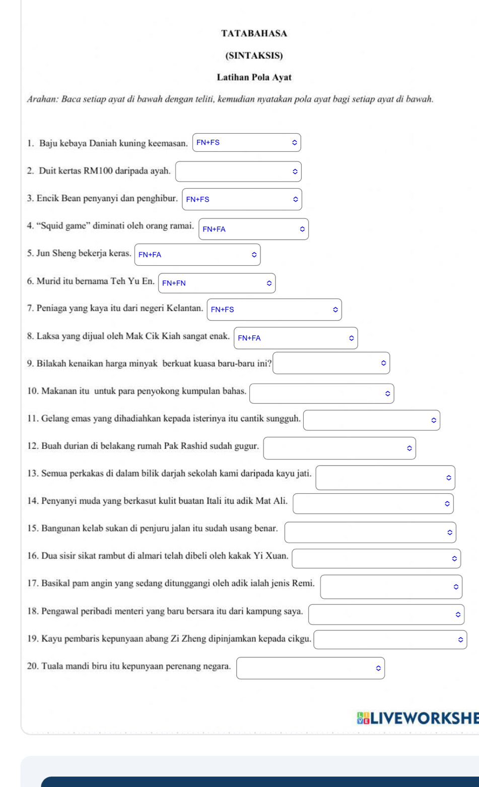 TATABAHASA
(SINTAKSIS)
Latihan Pola Ayat
Arahan: Baca setiap ayat di bawah dengan teliti, kemudian nyatakan pola ayat bagi setiap ayat di bawah.
1. Baju kebaya Daniah kuning keemasan. FN+FS 。
2. Duit kertas RM100 daripada ayah.
3. Encik Bean penyanyi dan penghibur. FN+FS
4. “Squid game” diminati oleh orang ramai. FN+FA
C
5. Jun Sheng bekerja keras. FN+FA
6. Murid itu bernama Teh Yu En. FN+FN
7. Peniaga yang kaya itu dari negeri Kelantan. FN+FS C
8. Laksa yang dijual oleh Mak Cik Kiah sangat enak.
9. Bilakah kenaikan harga minyak berkuat kuasa baru-baru ini?
10. Makanan itu untuk para penyokong kumpulan bahas. C
11. Gelang emas yang dihadiahkan kepada isterinya itu cantik sungguh.
12. Buah durian di belakang rumah Pak Rashid sudah gugur.
13. Semua perkakas di dalam bilik darjah sekolah kami daripada kayu jati.
C
14. Penyanyi muda yang berkasut kulit buatan Itali itu adik Mat Ali.
15. Bangunan kelab sukan di penjuru jalan itu sudah usang benar.
。
16. Dua sisir sikat rambut di almari telah dibeli oleh kakak Yi Xuan.
C
17. Basikal pam angin yang sedang ditunggangi oleh adik ialah jenis Remi.
18. Pengawal peribadi menteri yang baru bersara itu dari kampung saya.
。
19. Kayu pembaris kepunyaan abang Zi Zheng dipinjamkan kepada cikgu. C
20. Tuala mandi biru itu kepunyaan perenang negara.
HLIVEWORKSHE