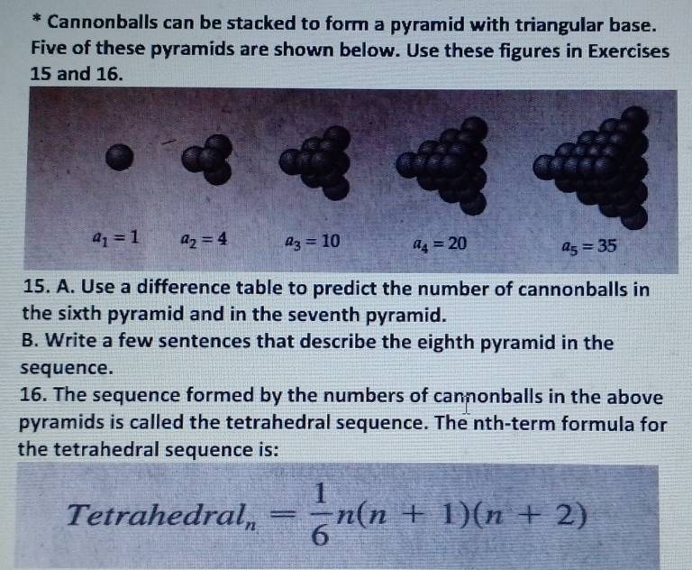 Cannonballs can be stacked to form a pyramid with triangular base.
Five of these pyramids are shown below. Use these figures in Exercises
15 and 16.
15. A. Use a difference table to predict the number of cannonballs in
the sixth pyramid and in the seventh pyramid.
B. Write a few sentences that describe the eighth pyramid in the
sequence.
16. The sequence formed by the numbers of cannonballs in the above
pyramids is called the tetrahedral sequence. The nth-term formula for
the tetrahedral sequence is:
Tetrahedra l_n= 1/6 n(n+1)(n+2)