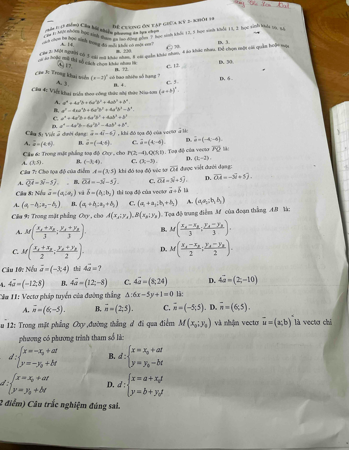 Đề cương ôn tập giữa kỳ 2- khỏi 10
Phần 1: (3 điểm) Câu hỏi nhiều phương án lựa chọn
Câu 1: Một nhóm học sinh tham ga lao động gồm 7 học sinh khối 12, 5 học sinh khối 11, 2 học sinh khối 10. Số
cách chọn ba học sinh trong đó mỗi khối có một em?
A. 14.
D. 3.
C. 70.
Câu 2: Một người có 5 cái mũ khác nhau, 8 cái quần khác nhau, 4 áo khác nhau. Để chọn một cái quần hoặc một
B. 220.
cái áo hoặc mũ thì số cách chon khác nhau là:
D. 30.
A 17. C. 12.
B. 72.
Câu 3: Trong khai triển (x-2)^5 có bao nhiêu số hạng ?
D. 6 .
A. 3.
B. 4 .
C. 5 .
Câu 4: Viết khai triển theo công thức nhị thức Niu-tơn (a+b)^4.
A. a^4+4a^3b+6a^2b^2+4ab^3+b^4.
B. a^5-4xa^4b+6a^3b^2+4a^2b^3-b^4.
C. a^4+4a^3b+6a^2b^2+4ab^3+b^5
D. a^4-4a^3b-6a^2b^2-4ab^3+b^4.
Câu 5: Viết # dưới dạng: vector a=4vector i-6vector j , khi đó tọa độ của vectơ a là:
A. overline a=(4;6). B. vector a=(-4;6). C. vector a=(4;-6). D. vector a=(-4;-6).
Câu 6: Trong mặt phẳng toạ độ Oxy , cho P(2;-4),Q(5;1). Toạ độ của vectơ overline PQ là:
A. (3;5). B. (-3;4). C. (3;-3). D. (1;-2).
Câu 7: Cho tọa độ của điểm A=(3;5) khi đó toạ độ véc tơ vector OA được viết dưới dạng:
A. vector QA=3vector i-5vector j. B. vector OA=-3vector i-5vector j. C. vector OA=3vector i+5vector j. D. vector OA=-3vector i+5vector j.
Câu 8: Nếu vector a=(a_1;a_2) và vector b=(b_1;b_2) thì toạ độ của vectơ vector a+vector b là
A. (a_1-b_1;a_2-b_2) B. (a_1+b_1;a_2+b_2) C. (a_1+a_2;b_1+b_2) A. (a_1a_2;b_1b_2)
Câu 9: Trong mặt phẳng Oxy , cho A(x_A;y_A),B(x_B;y_B). Tọa độ trung điểm M của đoạn thẳng AB là:
A. M(frac x_A+x_B3;frac y_A+y_B3).
B. M(frac x_A-x_B3;frac y_A-y_B3).
C. M(frac x_A+x_B2;frac y_A+y_B2). M(frac x_A-x_B2;frac y_A-y_B2).
D.
Câu 10: Nếu vector a=(-3;4) thì 4vector a=?
4. 4vector a=(-12;8) B. 4vector a=(12;-8) C. 4vector a=(8;24) D. 4vector a=(2;-10)
Câu 11: Vectơ pháp tuyến của đường thẳng △ :6x-5y+1=0 là:
A. vector n=(6;-5). B. vector n=(2;5). C. vector n=(-5;5). D. vector n=(6;5).
u 12: Trong mặt phẳng Oxy ,đường thẳng d đi qua điểm M(x_0;y_0) và nhận vectơ vector u=(a;b) là vectơ chỉ
phương có phương trình tham số là:
d:beginarrayl x=-x_0+at y=-y_0+btendarray.
B. d:beginarrayl x=x_0+at y=y_0-btendarray.
d:beginarrayl x=x_0+at y=y_0+btendarray.
D. d:beginarrayl x=a+x_0t y=b+y_0tendarray.
2 điểm) Câu trắc nghiệm đúng sai.