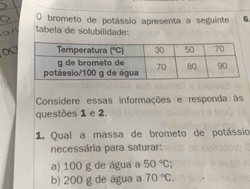 brometo de potássio apresenta a seguinte 6
tabela de solubilidade:
Considere essas informações e responda às
questões 1 e 2.
1. Qual a massa de brometo de potássio
necessária para saturar:
a) 100 g de água a 50°C
b) 200 g de água a 70°C.