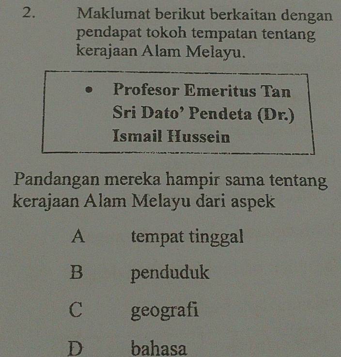 Maklumat berikut berkaitan dengan
pendapat tokoh tempatan tentang
kerajaan Alam Melayu.
Profesor Emeritus Tan
Sri Dato’ Pendeta (Dr.)
Ismail Hussein
Pandangan mereka hampir sama tentang
kerajaan Alam Melayu dari aspek
A₹ tempat tinggal
B penduduk
C geografi
D bahasa