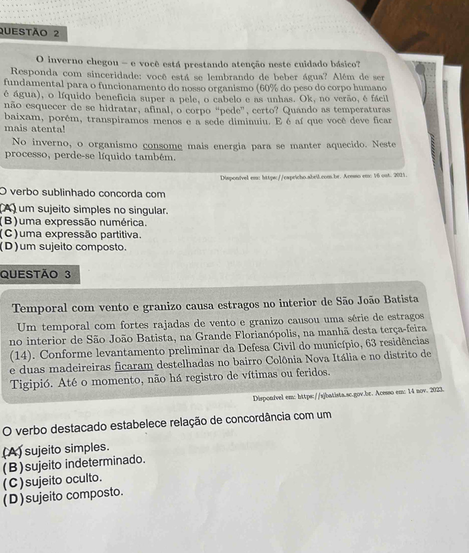 inverno chegou - e você está prestando atenção neste cuidado básico?
Responda com sinceridade: você está se lembrando de beber água? Além de ser
fundamental para o funcionamento do nosso organismo (60% do peso do corpo humano
é água), o líquido beneficia super a pele, o cabelo e as unhas. Ok, no verão, é fácil
não esquecer de se hidratar, afinal, o corpo “pede”, certo? Quando as temperaturas
baixam, porém, transpiramos menos e a sede diminuiu. E é aí que você deve ficar
mais atenta!
No inverno, o organismo consome mais energia para se manter aquecido. Neste
processo, perde-se líquido também.
Disponfvel em: https://capricho.abril.com.br. Acesso em: 16 out. 2021.
O verbo sublinhado concorda com
(A) um sujeito simples no singular.
(B)uma expressão numérica.
(C)uma expressão partitiva.
(D)um sujeito composto.
QUESTÃo 3
Temporal com vento e granizo causa estragos no interior de São João Batista
Um temporal com fortes rajadas de vento e granizo causou uma série de estragos
no interior de São João Batista, na Grande Florianópolis, na manhã desta terça-feira
(14). Conforme levantamento preliminar da Defesa Civil do município, 63 residências
e duas madeireiras ficaram destelhadas no bairro Colônia Nova Itália e no distrito de
Tigipió. Até o momento, não há registro de vítimas ou feridos.
Disponível em: https://sjbatista.sc.gov.br. Acesso em: 14 nov. 2023.
O verbo destacado estabelece relação de concordância com um
(A) sujeito simples.
(B)sujeito indeterminado.
(C)sujeito oculto.
(D)sujeito composto.