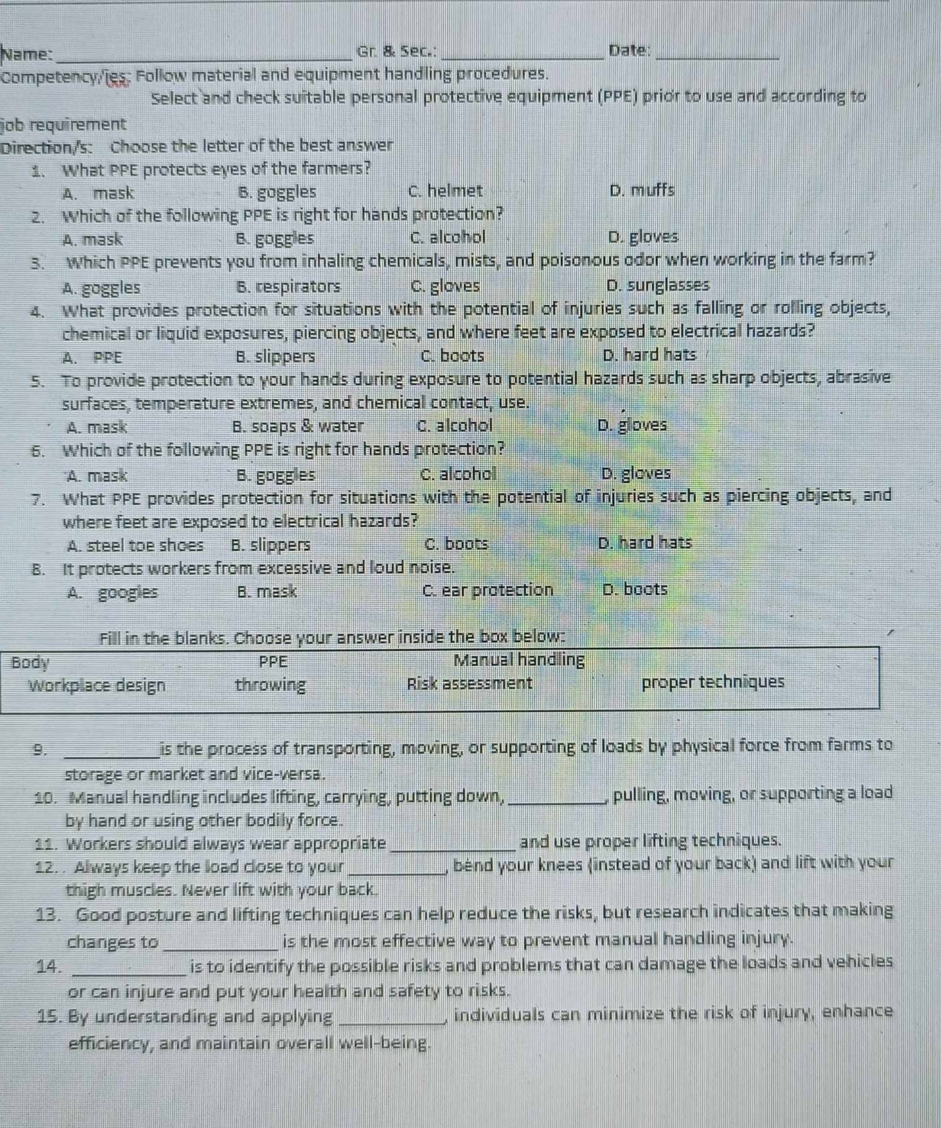 Name: _Gr. & Sec.:_ Date_
Competency/ies: Follow material and equipment handling procedures.
Select and check suitable personal protective equipment (PPE) prior to use and according to
job requirement
Direction/'s: Choose the letter of the best answer
1. What PPE protects eyes of the farmers?
A. mask B. goggles C. helmet D. muffs
2. Which of the following PPE is right for hands protection?
A. mask B. goggles C. alcohol D. gloves
3. Which PPE prevents you from inhaling chemicals, mists, and poisonous odor when working in the farm?
A. goggles B. respirators C. gloves D. sunglasses
4. What provides protection for situations with the potential of injuries such as falling or rolling objects,
chemical or liquid exposures, piercing objects, and where feet are exposed to electrical hazards?
A. PPE B. slippers C. boots D. hard hats
5. To provide protection to your hands during exposure to potential hazards such as sharp objects, abrasive
surfaces, temperature extremes, and chemical contact, use.
A. mask B. spaps & water C. alcohol D. gloves
6. Which of the following PPE is right for hands protection?
'A. mask B. goggies C. alcohol D. gloves
7. What PPE provides protection for situations with the potential of injuries such as piercing objects, and
where feet are exposed to electrical hazards?
A. steel toe shoes B. slippers C. boots D. hard hats
8. It protects workers from excessive and loud noise.
A. googies B. mask C. ear protection D. boots
Fill in the blanks. Choose your answer inside the box below:
Body PPE Manual handling
workplace design throwing Risk assessment proper techniques
9. _is the process of transporting, moving, or supporting of loads by physical force from farms to
storage or market and vice-versa.
10. Manual handling includes lifting, carrying, putting down, _pulling, moving, or supporting a load
by hand or using other bodily force.
11. Workers should always wear appropriate _and use proper lifting techniques.
12. . Always keep the load close to your _bend your knees (instead of your back) and lift with your
thigh muscles. Never lift with your back.
13. Good posture and lifting techniques can help reduce the risks, but research indicates that making
changes to _is the most effective way to prevent manual handling injury.
14. _is to identify the possible risks and problems that can damage the loads and vehicles
or can injure and put your health and safety to risks.
15. By understanding and applying _, individuals can minimize the risk of injury, enhance
efficiency, and maintain overall well-being.