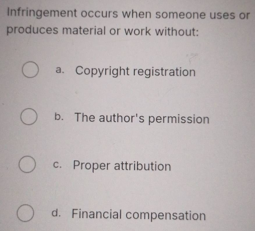 Infringement occurs when someone uses or
produces material or work without:
a. Copyright registration
b. The author's permission
c. Proper attribution
d. Financial compensation