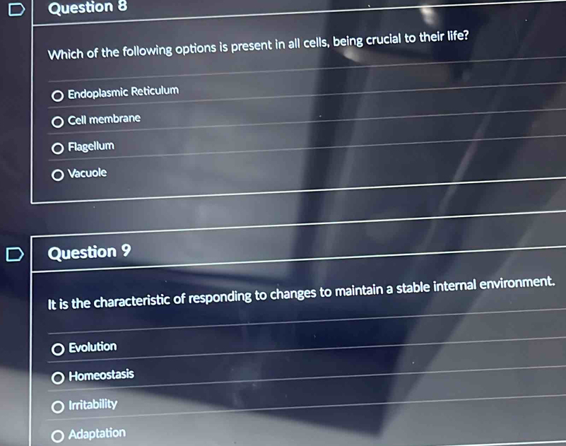 Which of the following options is present in all cells, being crucial to their life?
Endoplasmic Reticulum
Cell membrane
Flagellum
Vacuole
Question 9
It is the characteristic of responding to changes to maintain a stable internal environment.
Evolution
Homeostasis
Irritability
Adaptation