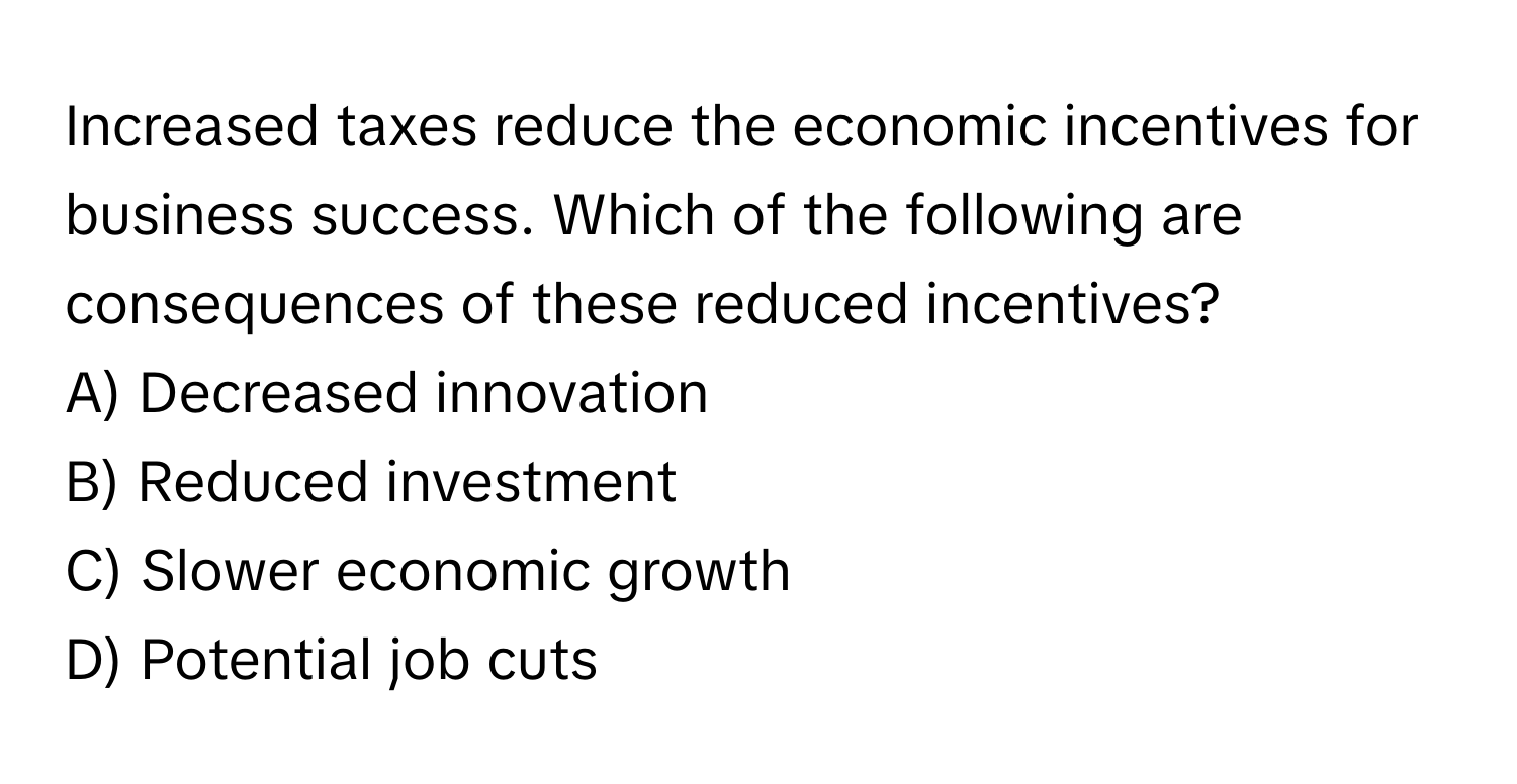 Increased taxes reduce the economic incentives for business success. Which of the following are consequences of these reduced incentives?

A) Decreased innovation 
B) Reduced investment 
C) Slower economic growth 
D) Potential job cuts