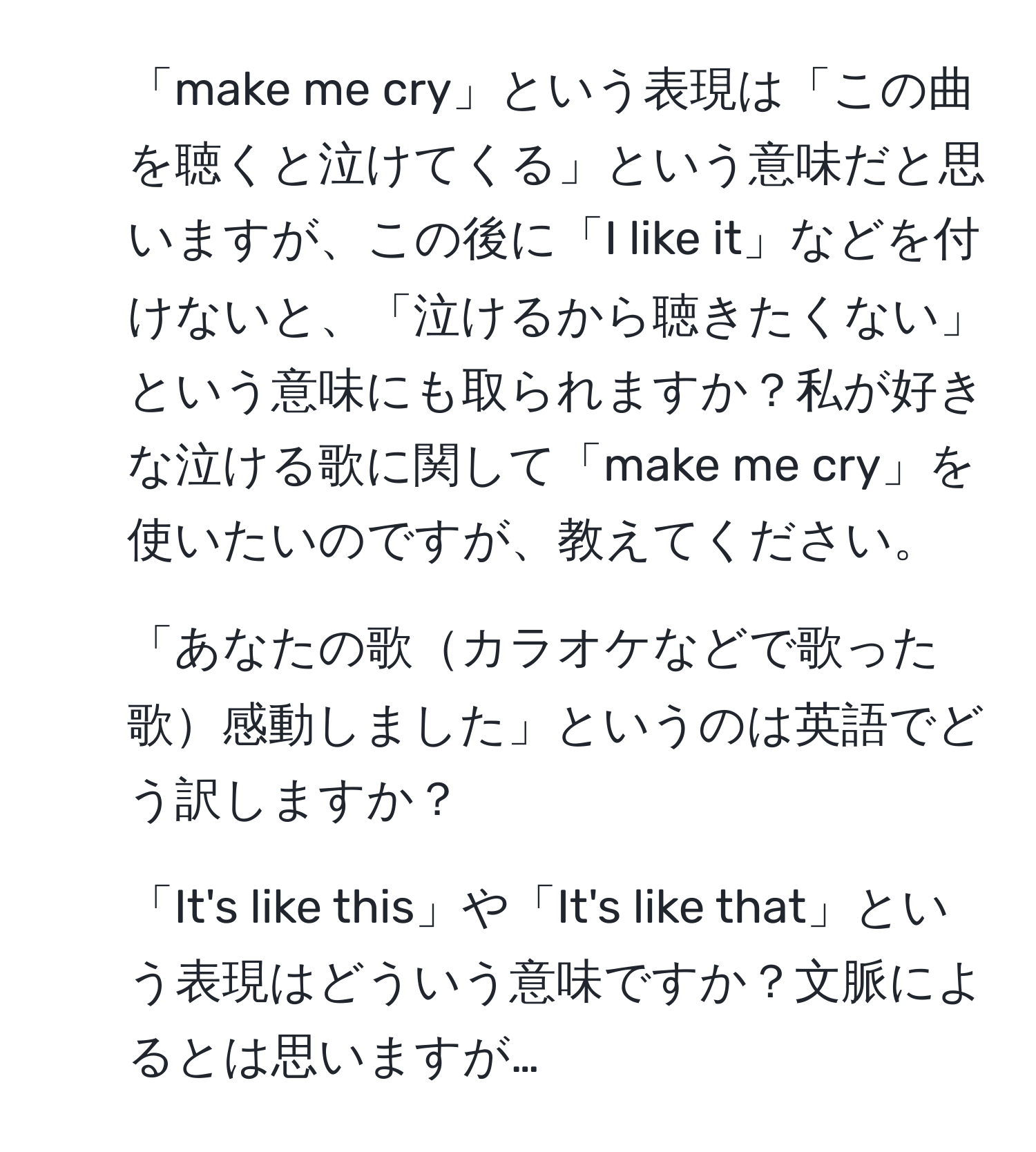 「make me cry」という表現は「この曲を聴くと泣けてくる」という意味だと思いますが、この後に「I like it」などを付けないと、「泣けるから聴きたくない」という意味にも取られますか？私が好きな泣ける歌に関して「make me cry」を使いたいのですが、教えてください。
2. 「あなたの歌カラオケなどで歌った歌感動しました」というのは英語でどう訳しますか？
3. 「It's like this」や「It's like that」という表現はどういう意味ですか？文脈によるとは思いますが…