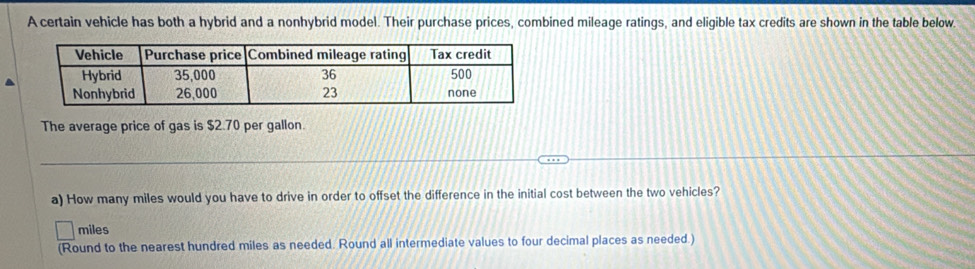 A certain vehicle has both a hybrid and a nonhybrid model. Their purchase prices, combined mileage ratings, and eligible tax credits are shown in the table below. 
The average price of gas is $2.70 per gallon. 
_ 
a) How many miles would you have to drive in order to offset the difference in the initial cost between the two vehicles?
miles
(Round to the nearest hundred miles as needed. Round all intermediate values to four decimal places as needed.)