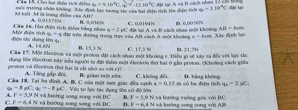 Cầu 15. Cho hai điện tích điểm q_1=9.10^(-8)C,q_2=-12.10^(-8)C đặt tại A và B cách nhau 12 cm trong
tmôi trường chân không. Xác định lực tương tác của hai điện tích lên điện tích q_0=3.10^(-8)C đặt tại
M biết M là trung điểm của AB?
A. 0,01575N B. 0,036N C. 0,0194N D. 0,0056N
Câu 16. Hai điện tích điểm bằng nhau q=2 μC đặt tại A và B cách nhau một khoảng AB=6cm.
Một điện tích q_1=q đặt trên đường trung trực của AB cách A một khoảng x=6cm. Xác định lực
điện tác dụng lên q1:
A. 14,6N B. 15,3 N C. 17,3 N D. 21,7N
Câu 17. Một êlectron và một proton đặt cách nhau một khoảng r. Điều gì sẽ xảy ra đối với lực tác
dụng lên êlectron này nếu người ta đặt thêm một êlectron thứ hai ở gần proton. (Khoảng cách giữa
proton và êlectron thứ hai là rất nhỏ so với r)?
A. Tăng gấp đôi. B. giảm một nữa. C. không đổi. D. bằng không.
Câu 18. Tại ba đỉnh A. B. C của một tam giác đều cạnh a=0,15m có ba điện tích q_A=2 μC;
q_B=8mu C;q_C=-8mu C. Véc tơ lực tác dụng lên có độ lớn
A. F=5 ,9 N và hướng song song với BC B. F=5,9N và hướng vuông góc với BC
C. F=6,4N và hướng song song với BC D. F=6,4N và hướng song song với AB