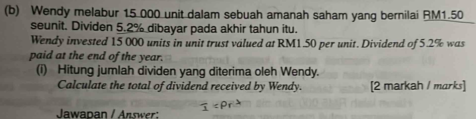 Wendy melabur 15 000 unit dalam sebuah amanah saham yang bernilai RM1.50
seunit. Dividen 5.2% dibayar pada akhir tahun itu. 
Wendy invested 15 000 units in unit trust valued at RM1.50 per unit. Dividend of 5.2% was 
paid at the end of the year. 
(i) Hitung jumlah dividen yang diterima oleh Wendy. 
Calculate the total of dividend received by Wendy. [2 markah / marks] 
Jawapan / Answer: