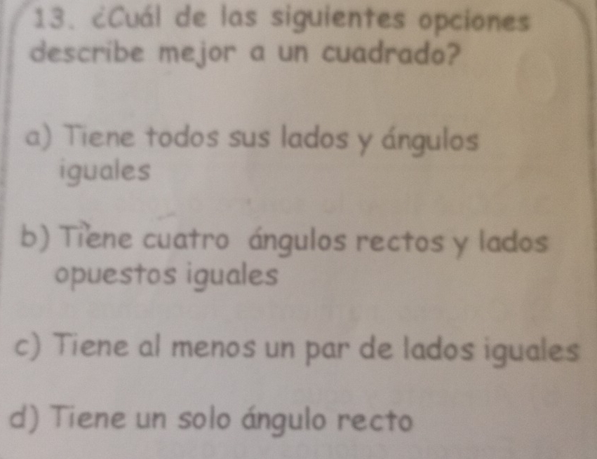 ¿Cuál de las siguientes opciones
describe mejor a un cuadrado?
a) Tiene todos sus lados y ángulos
iguales
b) Tiene cuatro ángulos rectos y lados
opuestos iguales
c) Tiene al menos un par de lados iguales
d) Tiene un solo ángulo recto