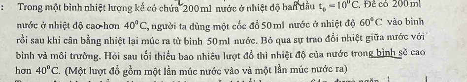 Trong một bình nhiệt lượng kế có chứa 200 m1 nước ở nhiệt độ ban đầu t_0=10^0C. Đê có 200 ml
nước ở nhiệt độ cao hơn 40°C T, người ta dùng một cốc đổ 50 ml nước ở nhiệt độ 60°C vào bình 
rồi sau khi cân bằng nhiệt lại múc ra từ bình 50ml nước. Bỏ qua sự trao đồi nhiệt giữa nước với 
bình và môi trường. Hỏi sau tối thiểu bao nhiêu lượt đổ thì nhiệt độ của nước trong bình sẽ cao 
hơn 40°C 1 . (Một lượt đổ gồm một lần múc nước vào và một lần múc nước ra)