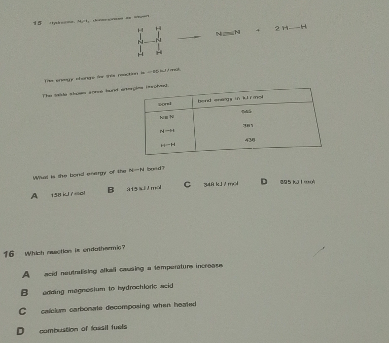 Hydrazine, N₂H₂, decomposes as shown.
H H 2 H H
Nequiv N +
~
H H
The energy change for this reaction is —95 kJ / mol.
The table shows some bond eneed.
What is the bond energy of the N—N bond?
A 158 kJ / mol B 315 kJ / mol C 348 kJ / mol D 895 kJ / mol
16 Which reaction is endothermic?
A acid neutralising alkali causing a temperature increase
B adding magnesium to hydrochloric acid
C calcium carbonate decomposing when heated
D combustion of fossil fuels