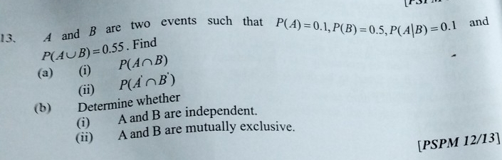 A and B are two events such that P(A)=0.1, P(B)=0.5, P(A|B)=0.1 and
P(A∪ B)=0.55. Find 
(a) (i) P(A∩ B)
(ii) P(A'∩ B')
(b) Determine whether 
(i) A and B are independent. 
(ii) A and B are mutually exclusive. 
[PSPM 12/I3]