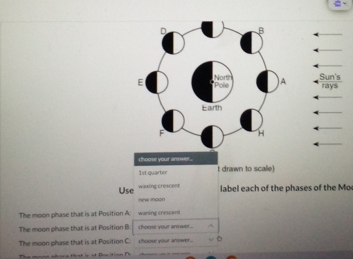 Sun's 
rays 
choose your answer... 
1st quarter t drawn to scale) 
Use waxing crescent label each of the phases of the Mo 
new moon 
The moon phase that is at Position A : waning crescent 
The moon phase that is at Position B : choose your answer... 
The moon phase that is at Position C : choose your answer.. . 
The monn nhara that ir at Oncition N