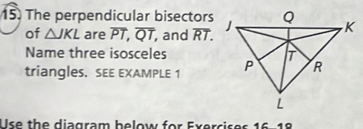 The perpendicular bisectors 
of △ JKL are overline PT, overline QT, , and overline RT. 
Name three isosceles 
triangleS. SEE EXAMPLE 1 
Use the diagram below for Exercises 16-18