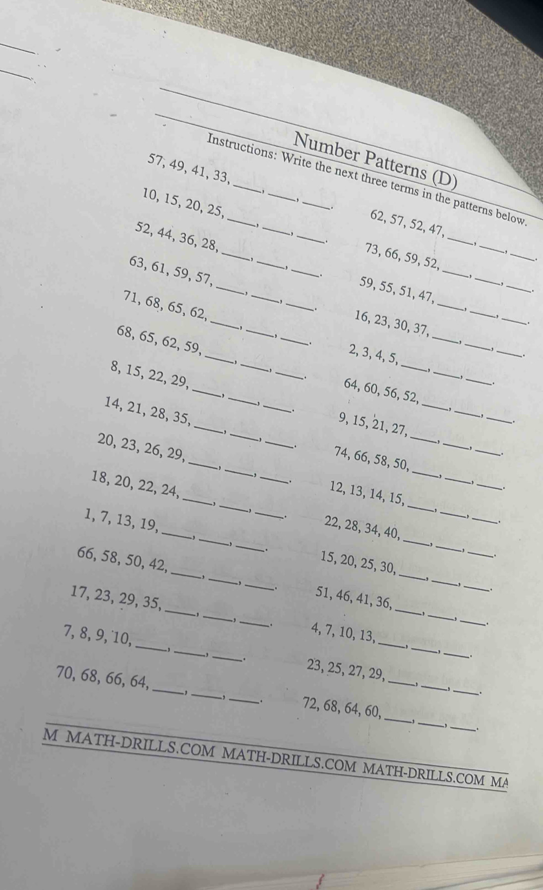 Number Patterns (D)
Instructions: Write the next three terms in the patterns below
,
57, 49, 41, 33, _62, 57, 52, 47,
-,
,
_
10, 15, 20, 25, ___73, 66, 59, 52,
、
52, 44, 36, 28, ___59, 55, 51, 47,_
_
.
_
,
63, 61, 59, 57,_ ______16, 23, 30, 37,__
,
_
71, 68, 65, 62,
、.
_
,
_
_.
68, 65, 62, 59,
_
_
. 2, 3, 4, 5,
_
,_
_
.
_
8, 15, 22, 29,
_
_
_
_
_
、. 64, 60, 56, 52,
,
_
-,_
,_ 9, 15, 21, 27,
14, 21, 28, 35, ___74, 66, 58, 50,_
_.
,
.
20, 23, 26, 29,_ __12, 13, 14, 15,__
_
_
, ._
. -, _
.
18, 20, 22, 24,_ __22, 28, 34, 40,_
_
-, , ._ ,
1, 7, 13, 19, ____15, 20, 25, 30,_
-, ,
_,_
..
_,
66, 58, 50, 42, ___51, 46, 41, 36,_
-,_
,
-,_
、.
.
17, 23, 29, 35, _,_
_
_
_
_
. 4, 7, 10, 13,
7, 8, 9, 10,_ ,_ ,_ 23, 25, 27, 29,_
,_ .
、.
, 
70, 68, 66, 64, ___72, 68, 64, 60,_ _、__
-,
-,_ .
.
_
_.
M MATH-DRILLS.COM MATH-DRILLS.COM MATH-DRILLS.COM MA