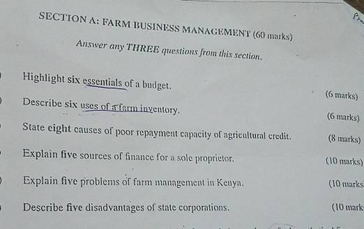 FARM BUSINESS MANAGEMENT (60 marks) 
Answer any THREE questions from this section. 
Highlight six essentials of a budget. (6 marks) 
Describe six uses of a farm inventory. 
(6 marks) 
State eight causes of poor repayment capacity of agricultural credit. (8 marks) 
Explain five sources of finance for a sole proprietor. (10 marks) 
Explain five problems of farm management in Kenya. (10 marks 
Describe five disadvantages of state corporations. (10 marks