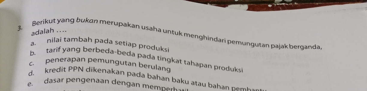 adalah ....
3. Berikut yang bukan merupakan usaha untuk menghindari pemungutan pajak berganda
a. nilai tambah pada setiap produksi
b. tarif yang berbeda-beda pada tingkat tahapan produksi
c. penerapan pemungutan berulang
d. kredit PPN dikenakan pada bahan baku atau bahan pe mk s
e. dasar en enaan den gan m n