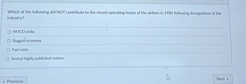 Which of the following did NOT contribute to the record operating losses of the airlines in 1981 following deregulation of the
industry?
PATCO strike
Sluggish economy
Fuel costs
Several highly publicized crashes
Next+
Previous