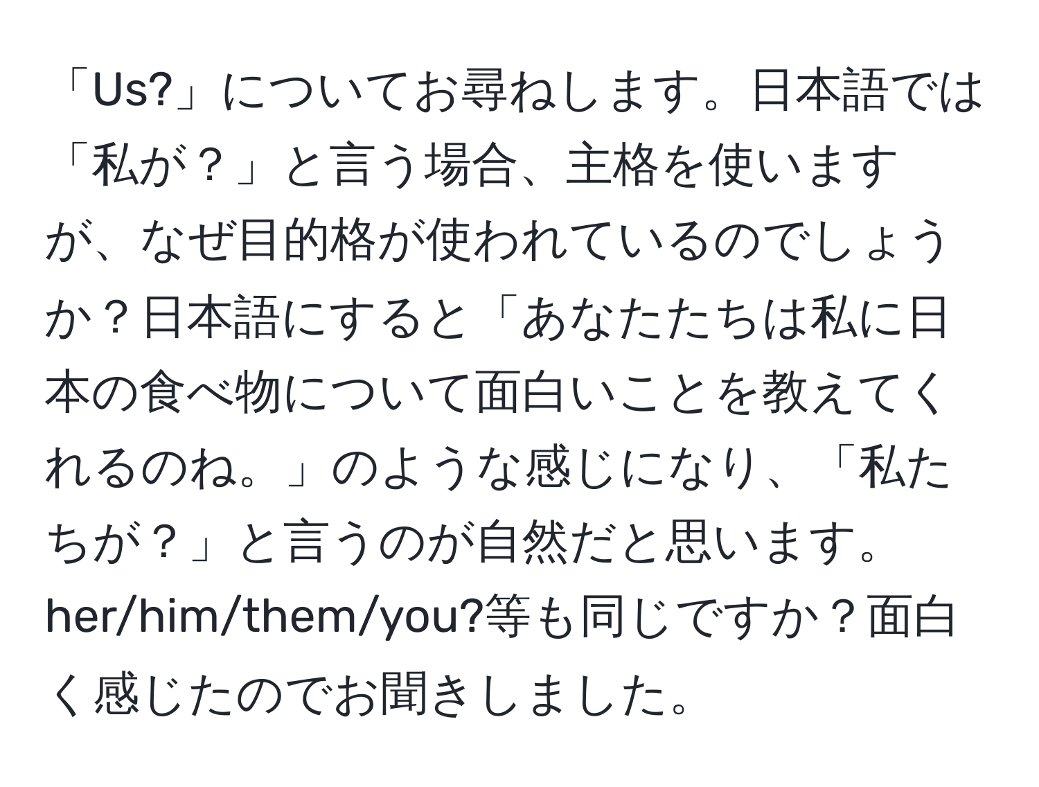 「Us?」についてお尋ねします。日本語では「私が？」と言う場合、主格を使いますが、なぜ目的格が使われているのでしょうか？日本語にすると「あなたたちは私に日本の食べ物について面白いことを教えてくれるのね。」のような感じになり、「私たちが？」と言うのが自然だと思います。her/him/them/you?等も同じですか？面白く感じたのでお聞きしました。