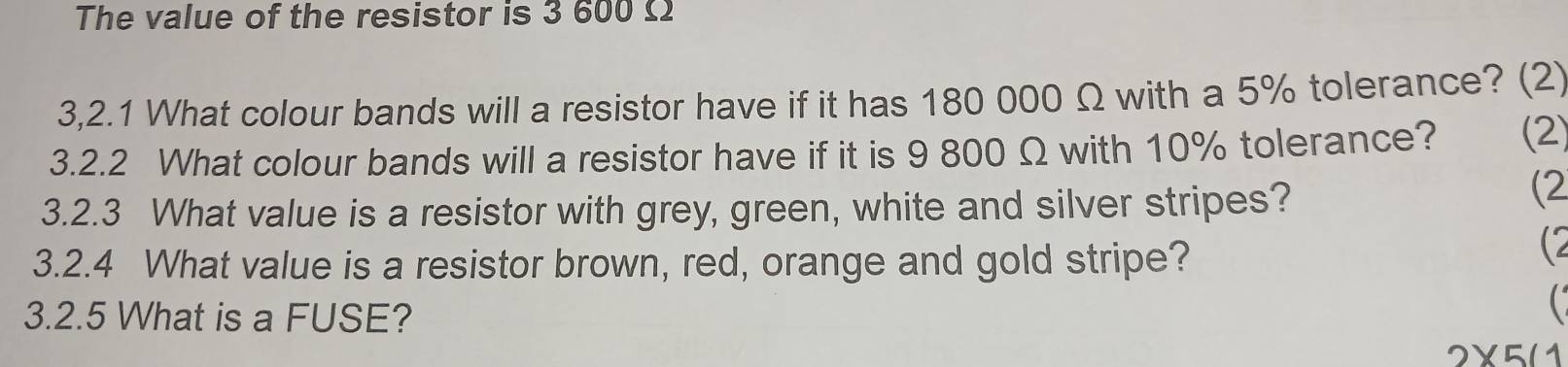 The value of the resistor is 3 600 Ω
3,2.1 What colour bands will a resistor have if it has 180 000 Ω with a 5% tolerance? (2) 
3.2.2 What colour bands will a resistor have if it is 9 800 Ω with 10% tolerance? (2) 
3.2.3 What value is a resistor with grey, green, white and silver stripes? 
(2 
3.2.4 What value is a resistor brown, red, orange and gold stripe? 
(2 
3.2.5 What is a FUSE? 
C
2* 5(1