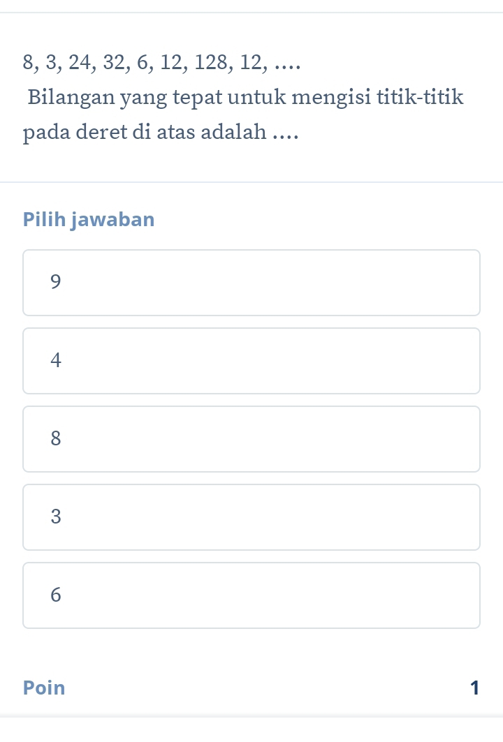 8, 3, 24, 32, 6, 12, 128, 12, ....
Bilangan yang tepat untuk mengisi titik-titik
pada deret di atas adalah ....
Pilih jawaban
9
4
8
3
6
Poin 1