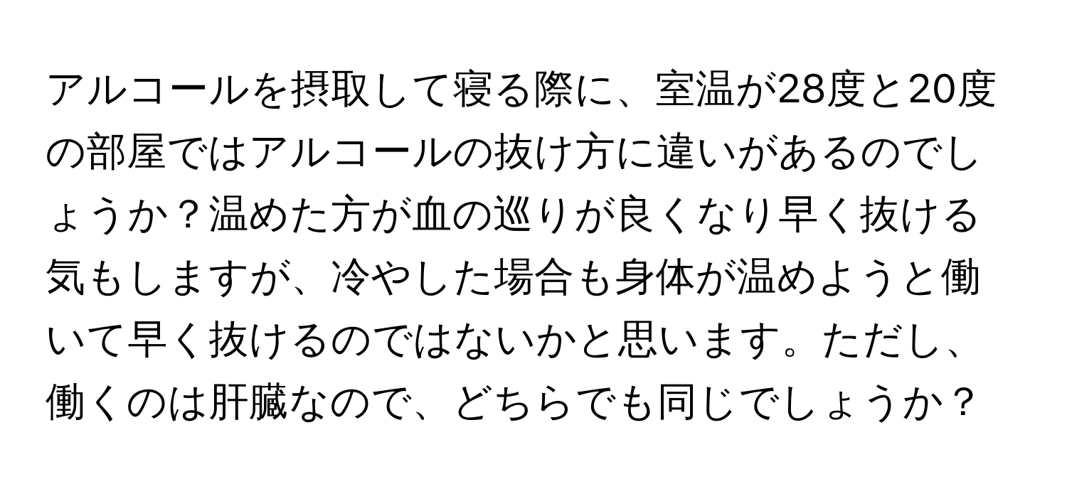 アルコールを摂取して寝る際に、室温が28度と20度の部屋ではアルコールの抜け方に違いがあるのでしょうか？温めた方が血の巡りが良くなり早く抜ける気もしますが、冷やした場合も身体が温めようと働いて早く抜けるのではないかと思います。ただし、働くのは肝臓なので、どちらでも同じでしょうか？