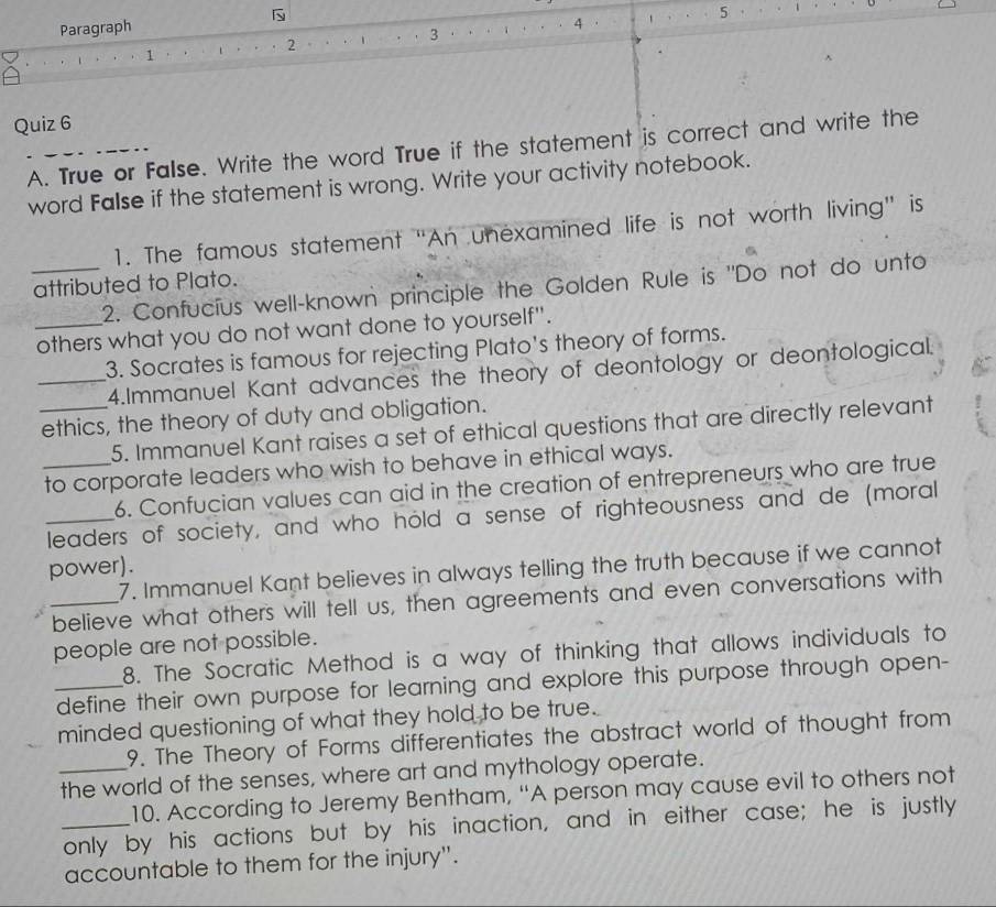 Paragraph 
1. ··ι···2 。··ι 3 4 5
Quiz 6 
A. True or False. Write the word True if the statement is correct and write the 
word False if the statement is wrong. Write your activity notebook. 
1. The famous statement “An unexamined life is not worth living" is 
attributed to Plato. 
_2. Confucius well-known principle the Golden Rule is "Do not do unto 
_others what you do not want done to yourself". 
3. Socrates is famous for rejecting Plato's theory of forms. 
_4.Immanuel Kant advances the theory of deontology or deontological. 
_ethics, the theory of duty and obligation. 
5. Immanuel Kant raises a set of ethical questions that are directly relevant 
_to corporate leaders who wish to behave in ethical ways. 
6. Confucian values can aid in the creation of entrepreneurs who are true 
_leaders of society, and who hold a sense of righteousness and de (moral 
power). 
7. Immanuel Kant believes in always telling the truth because if we cannot 
_believe what others will tell us, then agreements and even conversations with 
people are not possible. 
8. The Socratic Method is a way of thinking that allows individuals to 
_define their own purpose for learning and explore this purpose through open- 
minded questioning of what they hold to be true. 
9. The Theory of Forms differentiates the abstract world of thought from 
_the world of the senses, where art and mythology operate. 
10. According to Jeremy Bentham, “A person may cause evil to others not 
_only by his actions but by his inaction, and in either case; he is justly 
accountable to them for the injury".