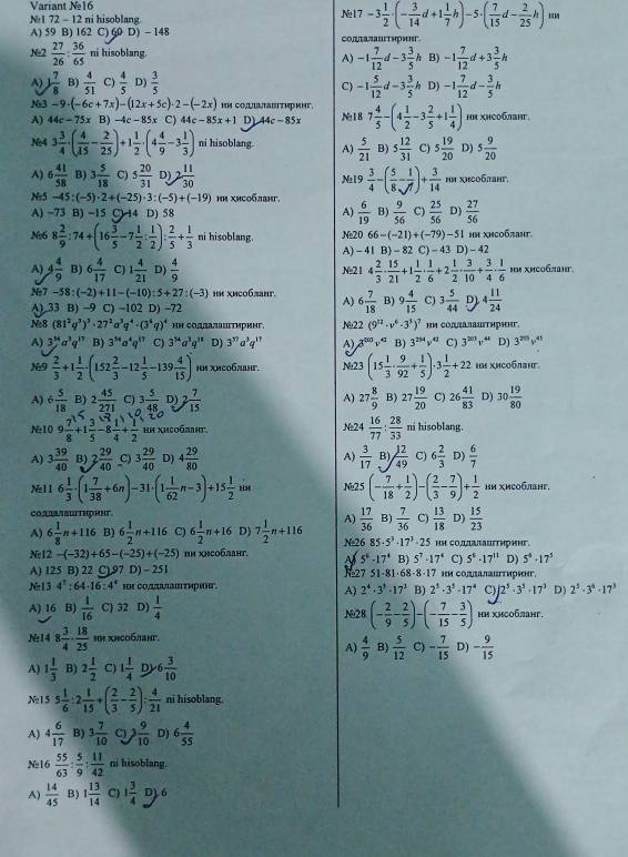 Variant N16
N 1 72 - 12 ni hisoblang №17 -3 1/2 · (- 3/14 d+1 1/7 h)-5· ( 7/15 d- 2/25 h)m
A) 59 B) 162 C) 60 D) - 148 coдπа¬аштиринг.
Ne2  27/26 : 36/65  ni hisoblang.
A) -1 7/12 d-3 3/5 h B) -1 7/12 d+3 3/5 h
A) ) 7/8  B)  4/51  C)  4/5  D)  3/5  -1 5/12 d-3 3/5 h D) -1 7/12 d- 3/5 h
C)
N3 -9· (-6c+7x)-(12x+5c)· 2-(-2x) HM COUULTaBiTηрMHF.
A) 44c-75x B) -4c-85x C) 44c-85x+1 DL 44c-85x N:18 7 4/5 -(4 1/2 -3 2/5 +1 1/4 ) ΗΗ xHCо6лаHг.
N:4 3 3/4 · ( 4/15 - 2/25 )+1 1/2 · (4 4/9 -3 1/3 ) ni hisoblang. A)  5/21  B) 5 12/31  C) 5 19/20  D) 5 9/20 
A) 6 41/58  B) 3 5/18  C) 5 20/31  D) 2 11/30  Na19  3/4 -( 5/8 - 1/7 )+ 3/14  hm xHCо6аHг,
Ne5 -45 (-5)· 2+(-25)· 3:(-5)+(-19)
A) -73 B) -15 C) 14 D) 58  9/56  C)  25/56  D)  27/56 
A)  6/19  B)
Ne6 8 2/9 :74+(16 3/5 -7 1/2 : 1/2 ): 2/5 + 1/3  ni hisoblang. Ne20 66 -(-21)+(-79)-51 HΗ XHсοбπаηt
A) - 41 B) =82 C )-43 D) - 42
A) 4 4/9  B) 6 4/17  C) 1 4/21  D)  4/9  Ne21 4 2/3 ·  15/21 +1 1/2 ·  1/6 +2 1/2 ·  3/10 + 3/4 ·  1/6 
Ne7 -58: (-2)+11-(-10):5+27:(-3 ни xиco6πаHг. A) 6 7/18  B) 9 4/15  C) 3 5/44  D) 4 11/24 
() 33 B) -9 C) -102 D) -72
Ne8 (81^2q^3)^3· 27^2a^3q^4· (3^4q)^4 ΗΗ соллаスаштиринг. N22 (9^(12)· v^6· 3^3)^7 ΗΗ COдπαлаuτηрηηг
A) 3^(34)a^3q^(17) B) 3^(54)o^4q^(17) C) 3^(54)a^3q^(38) D) 3^(37)a^3q^(17) A) x° v^(41) B) 3^(254)v^(42) C) 3^(201)v^(44) D) 3^(20)v^(45)
N9  2/3 +1 1/2 . · (152 2/3 -12 1/5 -139 4/15 )^0 iM xиcобланг. Na23 (15 1/3 ·  9/92 + 1/5 )· 3 1/2 +22 HΗ XΗCоблηг.
A) 6 5/18  B) 2 45/271  C) 3 5/48  D) 2 7/15  A) 27 8/9  B) 27 19/20  C) 26 41/83  D) 30 19/80 
Na10 9 7/8 +1 3/5 -8 1/4 + 1/2  ΗΗ Χисобдηг. Ne24  16/77 : 28/33  ni hisoblang.
A) 3 39/40  B) 2 29/40  C) 3 29/40  D) 4 29/80  A)  3/17  B)  12/49  C) 6 2/3  D)  6/7 
Ne11 6 1/3 · (1 7/38 +6n) 31· (1 1/62 n-3)+15 1/2  Ng25 (- 7/18 + 1/2 ) ( 2/3 - 7/9 )  1/2  Ηи χи⊂обланг,
CO sαπδιΤηрΗηT
A) 6 1/8 n+116 B) 6 1/2 n+116 C) 6 1/2 n+16 D) 7 1/2 n+116 A)  17/36  B)  7/36  C)  13/18  D)  15/23 
Ne 12-(-32)+65-(-25)+(-25) ΗΗ хΗсоблHt. Na26 85· 5^3· 17^3 75 нΗ сΟдалаигтηрηηг
5^6-17^4 B) 5^7-17^4 C) 5^6· 17^(11) D) 5^4-17^3
A) 125 B) 22 C) 97 D) - 251 ни CолалаΠτири
751· 81· 68· 8· 17
№13 4^T:64-16:4^4
A) 2^4· 3^3· 17^3 B) 2^3· 3^3· 17^4 C) 12^3· 3^3· 17^3 D) 2^5· 3^6· 17^3
A) 16 B)  1/16  C) 32 D)  1/4  Na28 (- 2/9 - 2/5 )-(- 7/15 - 3/5 ) нΗ хи⊂обланг.
№14 8 3/4 ·  18/25  hH xHco6.taHt.
A)  4/9  B)  5/12  C) - 7/15  D) - 9/15 
A) 1 1/3  B) 2 1/2  C) 1 1/4  D 6 3/10 
N:15 5 1/6 : 2 1/15 +( 2/3 - - 2/5 ): 4/21  ni hisoblang
A) 4 6/17  B) 3 7/10  C)  9/10  D) 6 4/55 
Ne16  55/63 :  5/9 : 11/42  ni hisoblang.
A)  14/45  B) 1 13/14  C) 1 3/4  D) 6