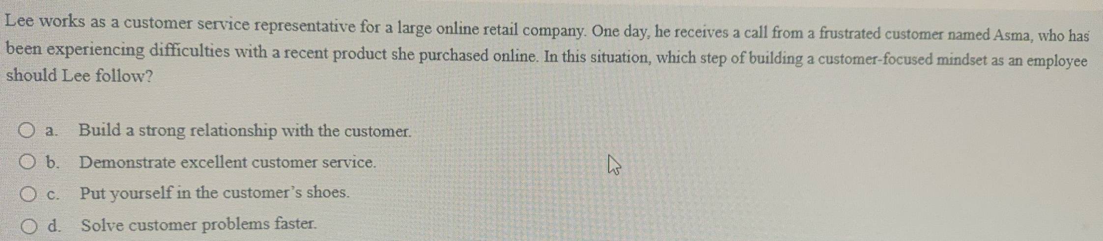 Lee works as a customer service representative for a large online retail company. One day, he receives a call from a frustrated customer named Asma, who has
been experiencing difficulties with a recent product she purchased online. In this situation, which step of building a customer-focused mindset as an employee
should Lee follow?
a. Build a strong relationship with the customer.
b. Demonstrate excellent customer service.
c. Put yourself in the customer’s shoes.
d. Solve customer problems faster.