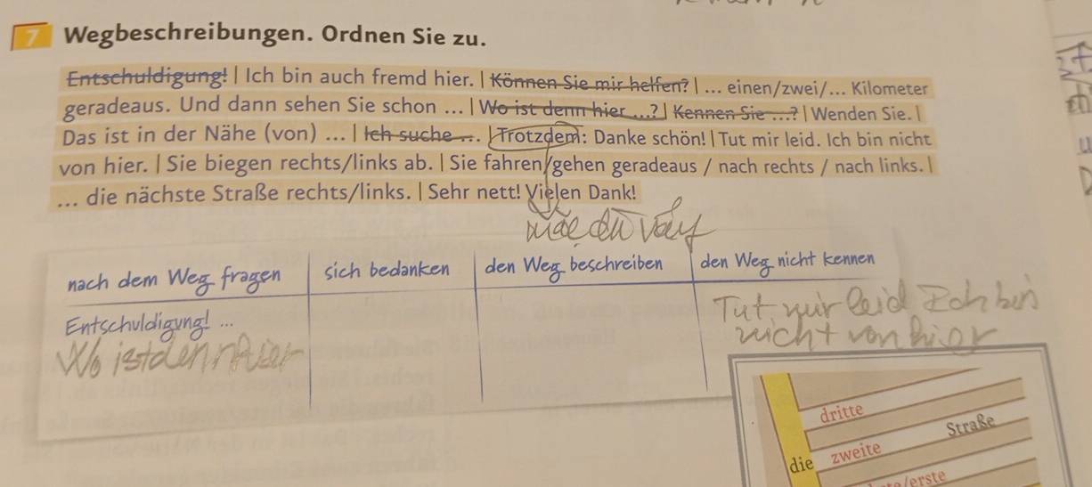 Wegbeschreibungen. Ordnen Sie zu. 

Entschuldigung! | Ich bin auch fremd hier. | Können Sie mir helfen? | ... einen/zwei/... Kilometer 
geradeaus. Und dann sehen Sie schon ..|Wo ist denn hier ...?|Kennen Sie ..?|Wenden Sie. 
t 
Das ist in der Nähe (von) ... | Ich suche ... | Trotzdem: Danke schön!|Tut mir leid. Ich bin nicht 
von hier.| Sie biegen rechts/links ab. | Sie fahren gehen geradeaus / nach rechts / nach links. | 
... die nächste Straße rechts/links. | Sehr nett! Vielen Dank! 
die z 
alerste