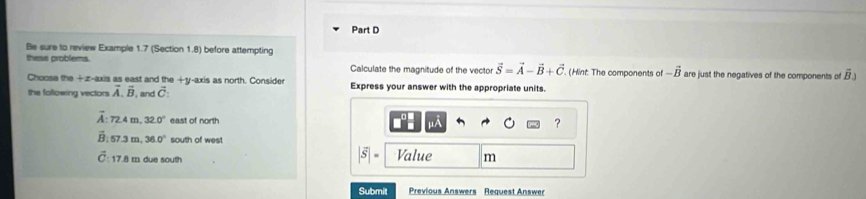 Be sure to review Example 1.7 (Section 1.8) before attempting 
these problems. Calculate the magnitude of the vector vector S=vector A-vector B+vector C. (Hint: The components of -vector B are just the negatives of the components of overline B)
Choose the +z-axis as east and the +y -axis as north. Consider Express your answer with the appropriate units. 
the following vectors vector A, vector B , and vector C :
overline A : 72.4m, 32.0° east of north 

?
overline B:57.3m, 36.0° south of west
|vector S|=
C : 17.8 m due south Value m
Submit Previous Answers Request Answer