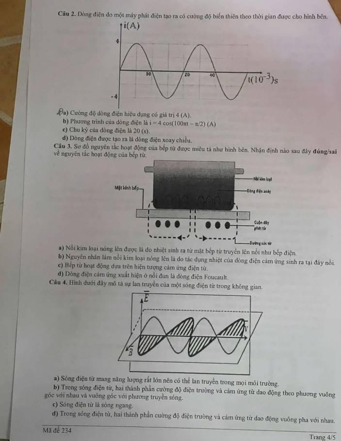 Dòng điện do một máy phát điện tạo ra có cường độ biển thiên theo thời gian được cho hình bên.
a) Cường độ dòng điện hiệu dụng có giá trị 4(A).
b) Phương trình của dòng điện là i=4cos (100π t-π /2)(A)
c) Chu kỳ của dòng điện là 20 s).
d) Dòng điện được tạo ra là dòng điện xoay chiều.
Câu 3. Sơ đồ nguyên tắc hoạt động của bếp từ được miêu tả như hình bên. Nhận định nào sau đây đúng/sai
về nguyên tắc hoạt động của bếp từ.
a) Nổi kim loại nóng lên được là do nhiệt sinh ra từ mặt bếp từ truyền lên nổi như bếp điện.
b) Nguyên nhân lâm nổi kim loại nóng lên là đo tác dụng nhiệt của đòng điện cảm ứng sinh ra tại đáy nổi.
c) Bếp từ hoạt động dựa trên hiện tượng cảm ứng điện từ.
d) Dòng điện cảm ứng xuất hiện ở nổi đun là dòng điện Foucault.
Câu 4. Hình dưới đây mô tả sự lan truyền của một sóng điện từ trong không
a) Sóng điện từ mang năng lượng rắt lớn nên có thể lan truyền trong mọi môi trường.
b) Trong sóng điện từ, hai thành phần cường độ điện trường và cảm ứng từ dao động theo phương vuông
góc với nhau và vuông góc với phương truyền sóng.
c) Sóng điện từ là sóng ngang.
d) Trong sống điện từ, hai thành phần cường độ điện trường và cảm ứng từ dao động vuông pha với nhau.
Mã đề 234
Trang 4/5