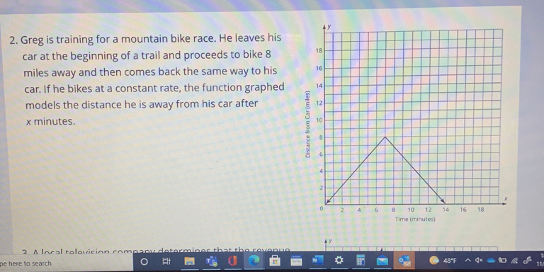 Greg is training for a mountain bike race. He leaves his
car at the beginning of a trail and proceeds to bike 8
miles away and then comes back the same way to his 
car. If he bikes at a constant rate, the function graphed 
models the distance he is away from his car after
x minutes. 
Time (minutes)
y
2 A lnral talavician rnmpapyd
pe here to search