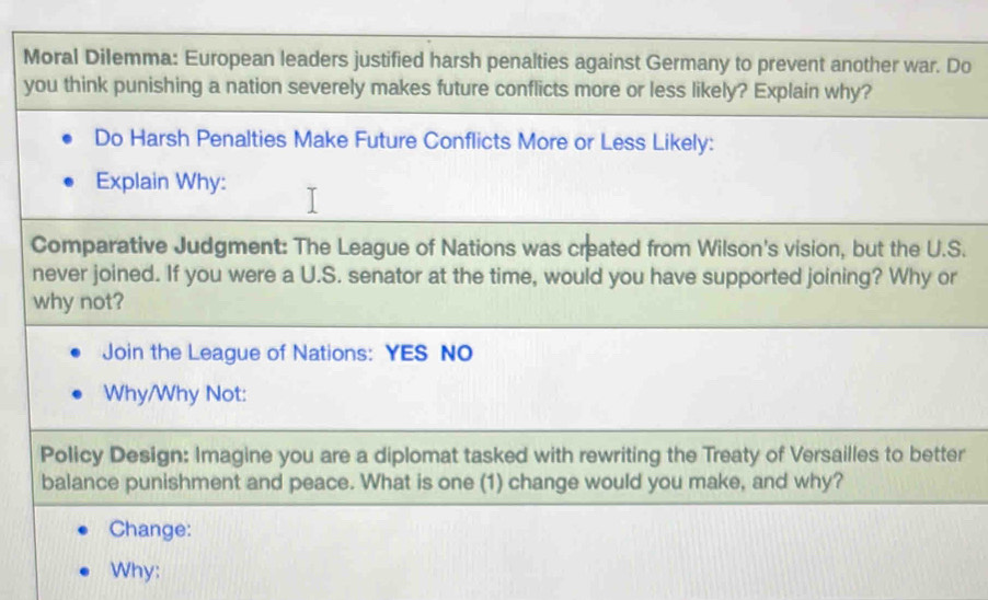 Moral Dilemma: European leaders justified harsh penalties against Germany to prevent another war. Do 
you think punishing a nation severely makes future conflicts more or less likely? Explain why? 
Do Harsh Penalties Make Future Conflicts More or Less Likely: 
Explain Why: 
Comparative Judgment: The League of Nations was created from Wilson's vision, but the U.S. 
never joined. If you were a U.S. senator at the time, would you have supported joining? Why or 
why not? 
Join the League of Nations: YES NO 
Why/Why Not: 
Policy Design: Imagine you are a diplomat tasked with rewriting the Treaty of Versailles to better 
balance punishment and peace. What is one (1) change would you make, and why? 
Change: 
Why: