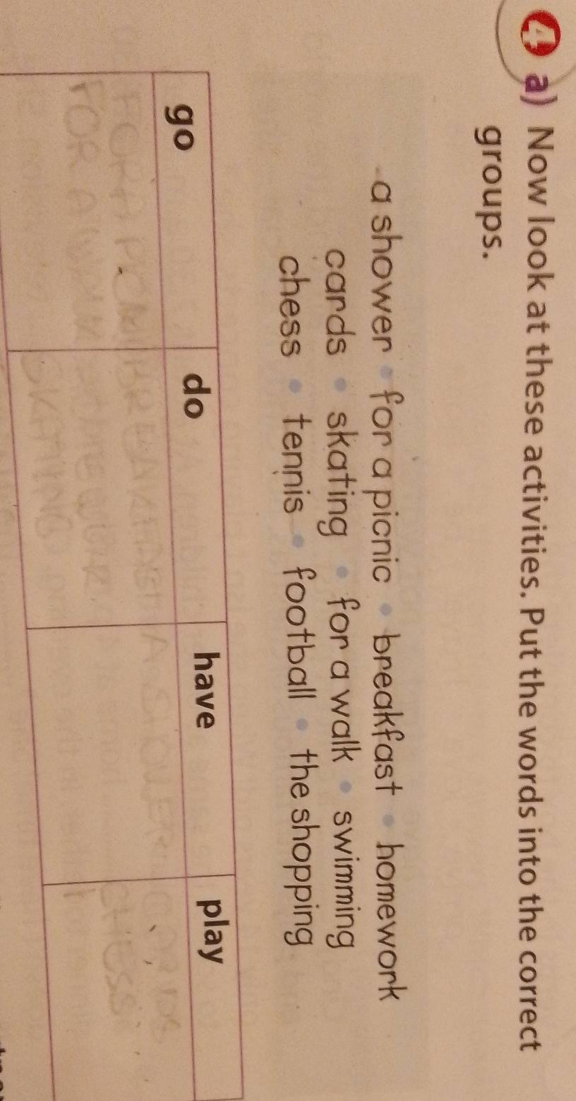 ( a) Now look at these activities. Put the words into the correct
groups.
a shower , for a picnic , breakfast , homework 
cards - skating for a walk - swimming
chess tennis football - the shopping