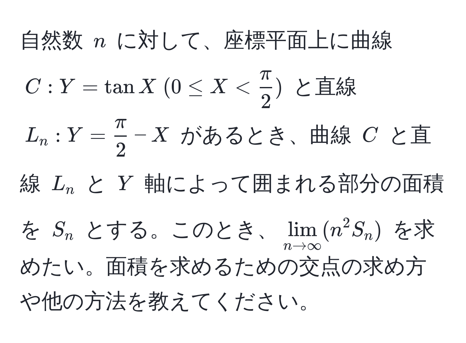 自然数 $n$ に対して、座標平面上に曲線 $C: Y = tan X  (0 ≤ X <  π/2 )$ と直線 $L_n: Y =  π/2  - X$ があるとき、曲線 $C$ と直線 $L_n$ と $Y$ 軸によって囲まれる部分の面積を $S_n$ とする。このとき、$lim_n to ∈fty (n^2 S_n)$ を求めたい。面積を求めるための交点の求め方や他の方法を教えてください。